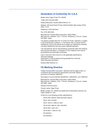 Page 14xiii
Declaration of Conformity for U.S.A.
Model name: Page Printer FS-1350DN
Trade name: Kyocera Mita
Responsible party: Kyocera Mita America, Inc.
Address: 225 Sand Road PO Box 40008 Fairfield, New Jersey 07004-
0008, U.S.A.
Telephone: (973) 808-8444
Fax: (973) 882-6000
Manufacturer: Kyocera Mita Corporation (Head Office)
Manufacturer’s address: 2-28, 1-Chome, Tamatsukuri, Chuo-ku, Osaka 
540-8585, Japan
This device complies with Part 15 of the FCC Rules. Operation is subject 
to the following two...