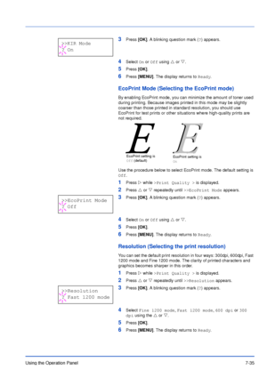 Page 132Using the Operation Panel7-35
3Press [OK]. A blinking question mark (?) appears.
4Select On or Off using U or V.
5Press [OK].
6Press [MENU]. The display returns to Ready.
EcoPrint Mode (Selecting the EcoPrint mode)
By enabling EcoPrint mode, you can minimize the amount of toner used 
during printing. Because images printed in this mode may be slightly 
coarser than those printed in standard resolution, you should use 
EcoPrint for test prints or other situations where high-quality prints are 
not...