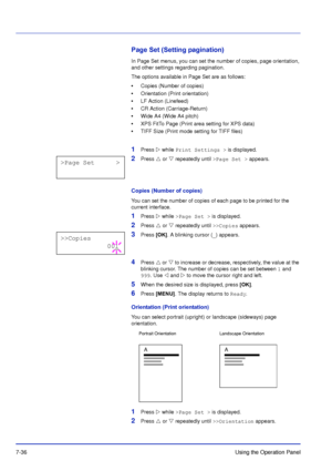 Page 1337-36Using the Operation Panel
Page Set (Setting pagination)
In Page Set menus, you can set the number of copies, page orientation, 
and other settings regarding pagination.
The options available in Page Set are as follows:
•Copies (Number of copies)
• Orientation (Print orientation)
• LF Action (Linefeed)
• CR Action (Carriage-Return)
• Wide A4 (Wide A4 pitch)
• XPS FitTo Page (Print area setting for XPS data)
• TIFF Size (Print mode setting for TIFF files)
1Press   while Print Settings >  is...