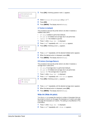 Page 134Using the Operation Panel7-37
3Press [OK]. A blinking question mark (?) appears.
4Select Portrait or Landscape using U or V. 
5Press [OK].
6Press [MENU]. The display returns to Ready.
LF Action (Linefeed)
This procedure instructs the printer what to do when it receives a 
linefeed code (0AH). 
•LF only: Linefeed is performed (Default).
•CR and LF: A linefeed and carriage return are performed.
•Ignore LF: The linefeed is ignored.
1Press Z while >Page Set > is displayed.
2Press U or V repeatedly until >>LF...