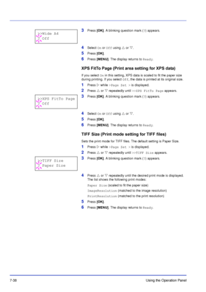 Page 1357-38Using the Operation Panel
3Press [OK]. A blinking question mark ( ?) appears.
4Select  On or Off  using  or  . 
5Press [OK] .
6Press [MENU] . The display returns to  Ready.
XPS FitTo Page (Print ar ea setting for XPS data)
If you select On in this setting, XPS data is scaled to fit the paper size 
during printing. If you select  Off, the data is printed at its original size.
1Press  while >Page Set   > is displayed.
2Press   or  repeatedly until  >>XPS FitTo Page  appears.
3Press [OK]. A...