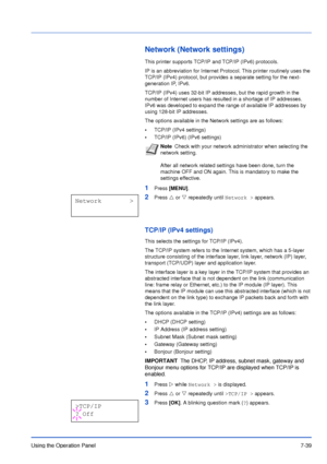 Page 136Using the Operation Panel7-39
Network (Network settings)
This printer supports TCP/IP and TCP/IP (IPv6) protocols.
IP is an abbreviation for Internet Protocol. This printer routinely uses the 
TCP/IP (IPv4) protocol, but provides a separate setting for the next-
generation IP, IPv6. 
TCP/IP (IPv4) uses 32-bit IP addresses, but the rapid growth in the 
number of Internet users has resulted in a shortage of IP addresses. 
IPv6 was developed to expand the range of available IP addresses by 
using 128-bit IP...