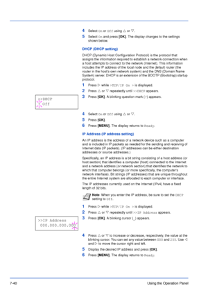 Page 1377-40Using the Operation Panel
4Select On or Off using U or V.
5Select On and press [OK]. The display changes to the settings 
shown below.
DHCP (DHCP setting)
DHCP (Dynamic Host Configuration Protocol) is the protocol that 
assigns the information required to establish a network connection when 
a host attempts to connect to the network (Internet). This information 
includes the IP address of the local node and the default router (the 
router in the hosts own network system) and the DNS (Domain Name...