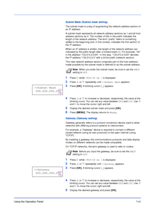 Page 138Using the Operation Panel7-41
Subnet Mask (Subnet mask setting)
The subnet mask is a way of augmenting the network address section of 
an IP address. 
A subnet mask represents all network address sections as 1 and all host 
address sections as 0. The number of bits in the prefix indicates the 
length of the network address. The term prefix refers to something 
added to the beginning and, in this context, indicates the first section of 
the IP address. 
When an IP address is written, the length of the...