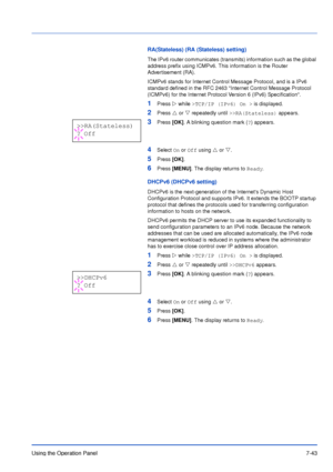 Page 140Using the Operation Panel7-43
RA(Stateless) (RA (Stateless) setting)
The IPv6 router communicates (transmits) information such as the global 
address prefix using ICMPv6. This information is the Router 
Advertisement (RA).
ICMPv6 stands for Internet Control Message Protocol, and is a IPv6 
standard defined in the RFC 2463 Internet Control Message Protocol 
(ICMPv6) for the Internet Protocol Version 6 (IPv6) Specification.
1Press Z while >TCP/IP (IPv6) On > is displayed.
2Press U or V repeatedly until...