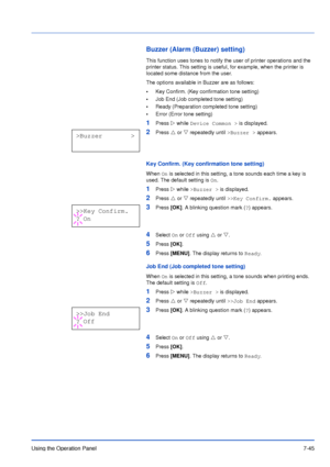 Page 142Using the Operation Panel7-45
Buzzer (Alarm (Buzzer) setting)
This function uses tones to notify the user of printer operations and the 
printer status. This setting is useful, for example, when the printer is 
located some distance from the user.
The options available in Buzzer are as follows:
•Key Confirm. (Key confirmation tone setting)
•Job End (Job completed tone setting)
•Ready (Preparation completed tone setting)
•Error (Error tone setting)
1Press Z while Device Common > is displayed.
2Press U or...