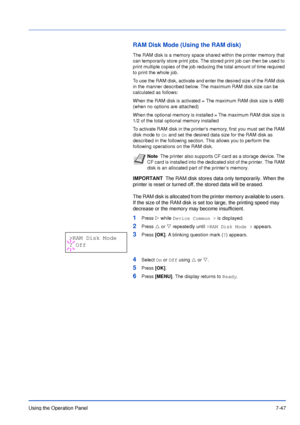 Page 144Using the Operation Panel7-47
RAM Disk Mode (Using the RAM disk)
The RAM disk is a memory space shared within the printer memory that 
can temporarily store print jobs. The stored print job can then be used to 
print multiple copies of the job reducing the total amount of time required 
to print the whole job.
To use the RAM disk, activate and enter the desired size of the RAM disk 
in the manner described below. The maximum RAM disk size can be 
calculated as follows:
When the RAM disk is activated =...