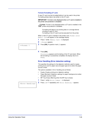 Page 146Using the Operation Panel7-49
Format (Formatting CF card)
A new CF card must be formatted before it can be used in the printer. 
Formatting allows data to be written to the CF card..
When a new CF card is inserted in the printers slot, Format error 
Memory card  will appear on the message display.
1Press  while >Memory Card > is displayed.
2>>Format appears.
3Press [OK]. A question mark ( ?) appears.
4Press [OK] . 
Processing appears and formatting of the CF card starts. When 
the formatting is...