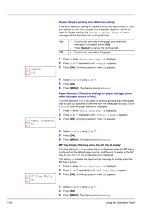 Page 1477-50Using the Operation Panel
Duplex (Duplex printing error detection setting)
If the error detection setting for duplex printing has been turned On, and 
you attempt to print onto a paper size and paper type that cannot be 
used for duplex printing, the  Duplex disabled Press GO  error 
message will be displayed and printing will stop.
1Press   while >Error Handling >  is displayed.
2Press  or  repeatedly until  >>Duplex appears.
3Press [OK] . A blinking question mark ( ?) appears.
4Select  On or Off...