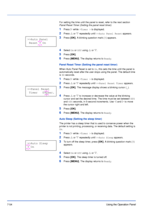 Page 1517-54Using the Operation Panel
For setting the time until the panel is reset, refer to the next section 
Panel Reset Timer (Setting the panel reset timer).
1Press Z while >Timer > is displayed.
2Press U or V repeatedly until >>Auto Panel Reset appears.
3Press [OK]. A blinking question mark (?) appears.
4Select On or Off using U or V.
5Press [OK].
6Press [MENU]. The display returns to Ready.
Panel Reset Timer (Setting the panel reset timer)
When Auto Panel Reset is set to On, this sets the time until the...