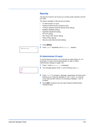 Page 152Using the Operation Panel7-55
Security
The security functions can be set up to protect printer operation and the 
print data.
The options available in Security are as follows:
•ID (Administrator ID input)
•Password (Administrator password input)
•I/F Block (Interface (external device) block setting)
•NetWare (NetWare setting)
•AppleTalk (AppleTalk setting)
•IPP (IPP setting)
•SSL Server (SSL Server setting)
•IPSec (IPSec setting)
•Security Level (Security level setting)
1Press [MENU].
2Press U or V...