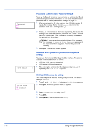 Page 1537-56Using the Operation Panel
Password (Administrator Password input)
To set up the Security functions, you must enter an administrator ID and 
administrator password. For information on how to set the administrator 
password, refer to Admin (Administrator settings) on page7-63.
1When you entered the ID in the previous step (ID (Administrator ID 
input)), the message display shows 
Password (Administrator 
password input) and a blinking cursor (_).
2Press U or V to increase or decrease, respectively, the...