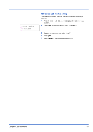 Page 154Using the Operation Panel7-57
USB Device (USB interface setting)
This locks and protects the USB interface. The default setting is 
Unblock.
1Press Z while >I/F Block > is displayed. >>USB Device 
appears.
2Press [OK]. A blinking question mark (?) appears.
3Select Block or Unblock using U or V.
4Press [OK].
5Press [MENU]. The display returns to Ready.
>>USB Device
? Unblock
Downloaded From ManualsPrinter.com Manuals 