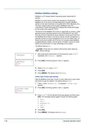 Page 1557-58Using the Operation Panel
NetWare (NetWare setting)
NetWare is a PC-based network operating system specifically for 
servers. 
NetWare is a client-server system that operates by installing the 
NetWare OS on the server and dedicated client modules (NetWare 
clients) on the client machines (running MS-DOS, OS/2, Windows, etc.). 
The basic network layer protocol used is NetWares own IPX 
(Internetwork Packet eXchange)/SPX (Sequenced Packet eXchange), 
but the system also supports TCP/IP. 
The feature...