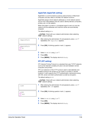 Page 156Using the Operation Panel7-59
AppleTalk (AppleTalk setting)
AppleTalk is a communications protocol used primarily on Macintosh 
computers and also refers to the Mac OS network functions. 
AppleTalk assigns 24-bit network addresses (a 16-bit network section 
and an 8-bit node address) that are used to identify devices (computers, 
printers, etc.) on the network. 
When the power is turned on, a broadcast signal is sent out onto the 
network and the addresses and machine names are automatically 
assigned....