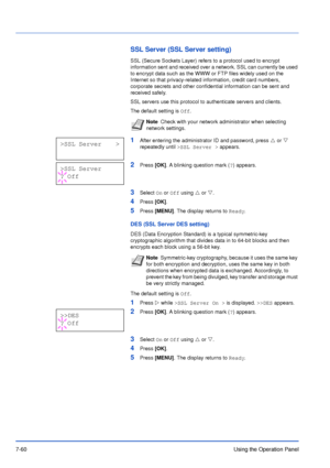 Page 1577-60Using the Operation Panel
SSL Server (SSL Server setting)
SSL (Secure Sockets Layer) refers to a protocol used to encrypt 
information sent and received over a network. SSL can currently be used 
to encrypt data such as the WWW or FTP files widely used on the 
Internet so that privacy-related information, credit card numbers, 
corporate secrets and other confidential information can be sent and 
received safely.
SSL servers use this protocol to authenticate servers and clients.
The default setting is...