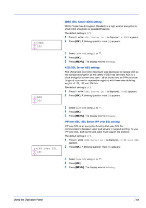 Page 158Using the Operation Panel7-61
3DES (SSL Server 3DES setting)
3DES (Triple Data Encryption Standard) is a high level of encryption in 
which DES encryption is repeated threefold.
The default setting is Off.
1Press Z while >SSL Server On > is displayed. >>3DES appears.
2Press [OK]. A blinking question mark (?) appears.
3Select On or Off using U or V.
4Press [OK].
5Press [MENU]. The display returns to Ready.
AES (SSL Server AES setting)
AES (Advanced Encryption Standard) was developed to replace DES as 
the...