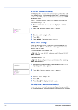 Page 1597-62Using the Operation Panel
HTTPS (SSL Server HTTPS setting)
HTTPS (HyperText Transfer Protocol Secure) is a protocol that adds 
SSL data encryption, message authentication and a digital signature 
function to the HTTP protocol used for data transfer between WWW 
servers and clients.
S-HTTP is a similar protocol, but HTTPS differs in that it uses SSL.
The default setting is Off.
1Press Z while >SSL Server On > is displayed. >>HTTPS 
appears.
2Press [OK]. A blinking question mark (?) appears.
3Select On...