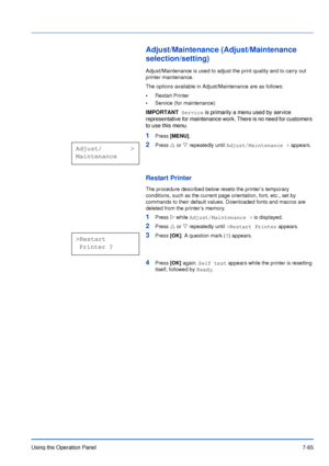 Page 162Using the Operation Panel7-65
Adjust/Maintenance (Adjust/Maintenance 
selection/setting)
Adjust/Maintenance is used to adjust the print quality and to carry out 
printer maintenance. 
The options available in Adjust/Maintenance are as follows:
•Restart Printer
•Service (for maintenance)
1Press [MENU].
2Press U or V repeatedly until Adjust/Maintenance > appears.
Restart Printer
The procedure described below resets the printer’s temporary 
conditions, such as the current page orientation, font, etc., set...