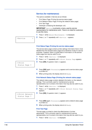 Page 1637-66Using the Operation Panel
Service (for maintenance)
The options available in Service are as follows:
•Print Status Page (Printing the service status page)
•Print Network Status Page (Printing the network status page)
•Print Test Page
•Developer (Initializing the developer unit)
1Press Z while Adjust/Maintenance > is displayed.
2Press U or V repeatedly until >Service > appears.
Print Status Page (Printing the service status page)
The service status page contains printer settings information that is...