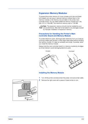 Page 168Option8-3
Expansion Memory Modules
To expand the printer memory for more complex print jobs and faster 
print speed, you can plug in optional memory module (dual in line 
memory module) in the memory slot provided on the printer main 
controller board. You can select additional memory module from 128, 
256, 512, or 1024 MB. The maximum memory size is 1152 MB.
Precautions for Handling the Printers Main 
Controller Board and Memory Module
To protect electronic parts, discharge static electricity from your...