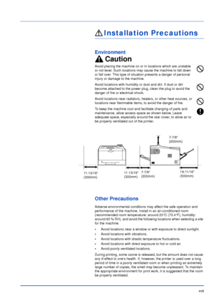 Page 18xvii
Installation Precautions
Environment
Caution
Avoid placing the machine on or in locations which are unstable 
or not level. Such locations may cause the machine to fall down 
or fall over. This type of situation presents a danger of personal 
injury or damage to the machine.
Avoid locations with humidity or dust and dirt. If dust or dirt 
become attached to the power plug, clean the plug to avoid the 
danger of fire or electrical shock.
Avoid locations near radiators, heaters, or other heat sources,...