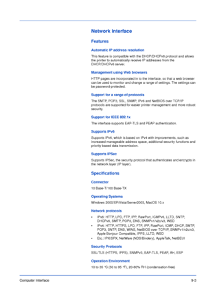 Page 174Computer Interface9-3
Network Interface
Features
Automatic IP address resolution
This feature is compatible with the DHCP/DHCPv6 protocol and allows 
the printer to automatically receive IP addresses from the 
DHCP/DHCPv6 server. 
Management using Web browsers
HTTP pages are incorporated in to the interface, so that a web browser 
can be used to monitor and change a range of settings. The settings can 
be password-protected.
Support for a range of protocols
The SMTP, POP3, SSL, SNMP, IPv6 and NetBIOS...