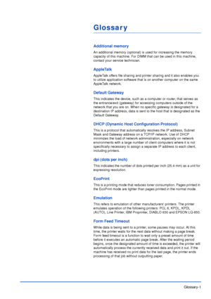 Page 180Glossary-1
Glossar y
Additional memory
An additional memory (optional) is used for increasing the memory 
capacity of this machine. For DIMM that can be used in this machine, 
contact your service technician.
AppleTalk
AppleTalk offers file sharing and printer sharing and it also enables you 
to utilize application software that is on another computer on the same 
AppleTalk network.
Default Gateway
This indicates the device, such as a computer or router, that serves as 
the entrance/exit (gateway) for...