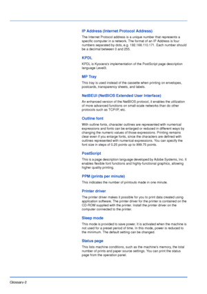 Page 181Glossary-2
IP Address (Internet Protocol Address)
The Internet Protocol address is a unique number that represents a 
specific computer in a network. The format of an IP Address is four 
numbers separated by dots, e.g. 192.168.110.171. Each number should 
be a decimal between 0 and 255.
KPDL
KPDL is Kyoceras implementation of the PostScript page description 
language Level3.
MP Tray
This tray is used instead of the cassette when printing on envelopes, 
postcards, transparency sheets, and labels.
NetBEUI...