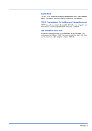 Page 182Glossary-3
Subnet Mask
This is a 32-bit numerical value that defines which bits of the IP address 
specify the network address and which specify the host address.
TCP/IP (Transmission Control Protocol/Internet Protocol)
TCP/IP is a suite of protocols designed to define the way computers and 
other devices communicate with each other over a network.
USB (Universal Serial Bus)
An interface standard for low to middle speed serial interfaces. This 
printer supports Hi-Speed USB. The maximum transfer rate is...