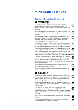 Page 20xix
Precautions for Use
Cautions when using the machine
Warning
Do not place metallic objects or containers with water (flower 
vases, flower pots, cups, etc.) on or near the machine. This 
situation presents a danger of fire or electrical shock should they 
fall inside. 
Do not remove any of the covers from the machine as there is a 
danger of electrical shock from high voltage parts inside the 
machine.
Do not damage, break or attempt to repair the power cord. Do not 
place heavy objects on the cord,...