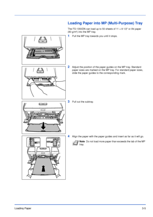 Page 44Loading Paper3-5
Loading Paper into MP (Multi-Purpose) Tray
The FS-1350DN can load up to 50 sheets of 11 × 8 1/2 or A4 paper 
(80 g/m²) into the MP tray.
1Pull the MP tray towards you until it stops.
2Adjust the position of the paper guides on the MP tray. Standard 
paper sizes are marked on the MP tray. For standard paper sizes, 
slide the paper guides to the corresponding mark.
3Pull out the subtray.
4Align the paper with the paper guides and insert as far as it will go.
NoteDo not load more paper than...