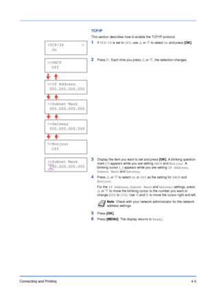 Page 50Connecting and Printing4-5
TCP/IP
This section describes how to enable the TCP/IP protocol. 
1If TCP/IP is set to Off, use U or V to select On and press [OK].
2Press Z. Each time you press U or V, the selection changes.
3Display the item you want to set and press [OK]. A blinking question 
mark (?) appears while you are setting DHCP and Bonjour. A 
blinking cursor (_) appears while you are setting IP Address, 
Subnet Mask and Gateway.
4Press U or V to select On or Off as the setting for DHCP and...