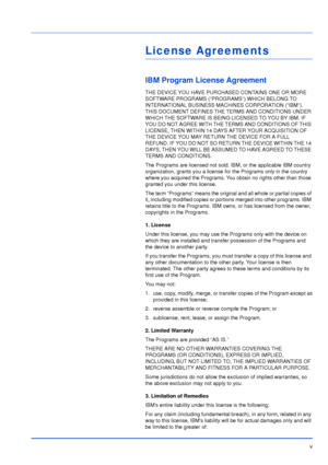 Page 6v
License Agreements
IBM Program License Agreement
THE DEVICE YOU HAVE PURCHASED CONTAINS ONE OR MORE 
SOFTWARE PROGRAMS (“PROGRAMS”) WHICH BELONG TO 
INTERNATIONAL BUSINESS MACHINES CORPORATION (“IBM”). 
THIS DOCUMENT DEFINES THE TERMS AND CONDITIONS UNDER 
WHICH THE SOFTWARE IS BEING LICENSED TO YOU BY IBM. IF 
YOU DO NOT AGREE WITH THE TERMS AND CONDITIONS OF THIS 
LICENSE, THEN WITHIN 14 DAYS AFTER YOUR ACQUISITION OF 
THE DEVICE YOU MAY RETURN THE DEVICE FOR A FULL 
REFUND. IF YOU DO NOT SO RETURN...