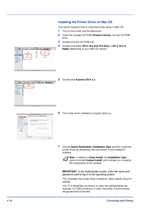 Page 614-16Connecting and Printing
Installing the Printer Driver on Mac OS
This section explains how to install the printer driver in Mac OS.
1Turn on the printer and the Macintosh.
2Insert the included CD-ROM (Product Library) into the CD-ROM 
drive.
3Double-click the CD-ROM icon.
4Double-click either OS X 10.2 and 10.3 Only or OS X 10.4 or 
higher depending on your Mac OS version.
5Double-click Kyocera OS X x.x.
6The printer driver installation program starts up.
7Choose Select Destination, Installation Type...