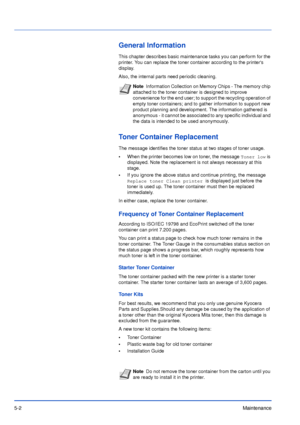 Page 715-2Maintenance
General Information
This chapter describes basic maintenance tasks you can perform for the 
printer. You can replace the toner container according to the printers 
display.
Also, the internal parts need periodic cleaning.
Toner Container Replacement
The message identifies the toner status at two stages of toner usage. 
•When the printer becomes low on toner, the message 
Toner low is 
displayed. Note the replacement is not always necessary at this 
stage. 
•If you ignore the above status...