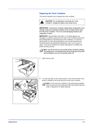 Page 72Maintenance5-3
Replacing the Toner Container
This section explains how to replace the toner container.
1Open the top cover.
2Turn the lock lever to the unlock position. Push the lock lever to the 
position marked by the arrow and pull out the toner container.
CAUTION  Do not attempt to incinerate the Toner 
Container. Dangerous sparks may cause burns.
IMPORTANTDuring toner container replacement, temporarily move 
storage media and computer supplies (such as floppy disks) away 
from the toner container....