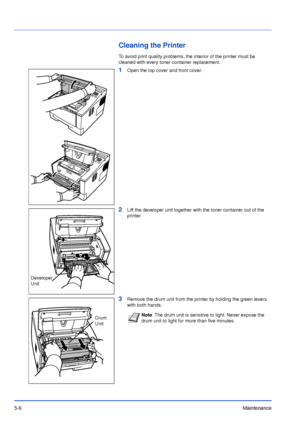 Page 755-6Maintenance
Cleaning the Printer
To avoid print quality problems, the interior of the printer must be 
cleaned with every toner container replacement.
1Open the top cover and front cover.
2Lift the developer unit together with the toner container out of the 
printer.
3Remove the drum unit from the printer by holding the green levers 
with both hands.
Developer 
Unit
Drum 
UnitNoteThe drum unit is sensitive to light. Never expose the 
drum unit to light for more than five minutes.
Downloaded From...