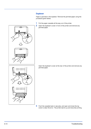 Page 936-14Troubleshooting
Duplexer
Paper is jammed in the duplexer. Remove the jammed paper using the 
procedure given below.
1Pull the paper cassette all the way out of the printer.
2Open the duplexers cover in front of the printer and remove any 
jammed paper.
Open the duplexers cover at the rear of the printer and remove any 
jammed paper.
3Push the cassette back in securely, and open and close the top 
cover to clear the error. The printer warms up and resumes printing.
Downloaded From ManualsPrinter.com...