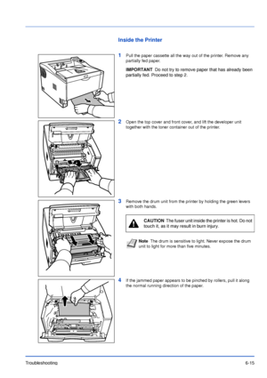 Page 94Troubleshooting6-15
Inside the Printer
1
Pull the paper cassette all the way out of the printer. Remove any 
partially fed paper.
2Open the top cover and front cover, and lift the developer unit 
together with the toner container out of the printer.
3Remove the drum unit from the printer by holding the green levers 
with both hands.
4If the jammed paper appears to be pinched by rollers, pull it along 
the normal running direction of the paper.
IMPORTANTDo not try to remove paper that has already been...