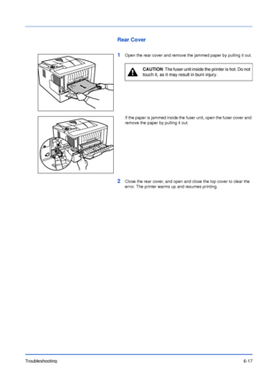 Page 96Troubleshooting6-17
Rear Cover
1
Open the rear cover and remove the jammed paper by pulling it out.
If the paper is jammed inside the fuser unit, open the fuser cover and 
remove the paper by pulling it out.
2Close the rear cover, and open and close the top cover to clear the 
error. The printer warms up and resumes printing.
CAUTION  The fuser unit inside the printer is hot. Do not 
touch it, as it may result in burn injury.
Downloaded From ManualsPrinter.com Manuals 