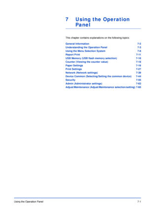 Page 98Using the Operation Panel7-1
7 Using the Operation 
Panel
This chapter contains explanations on the following topics:
General Information 7-2
Understanding the Operation Panel 7-3
Using the Menu Selection System 7-8
Report Print 7-11
USB Memory (USB flash memory selection) 7-16
Counter (Viewing the counter value) 7-18
Paper Settings 7-19
Print Settings 7-27
Network (Network settings) 7-39
Device Common (Selecting/Setting the common device) 7-44
Security 7-55
Admin (Administrator settings) 7-63...