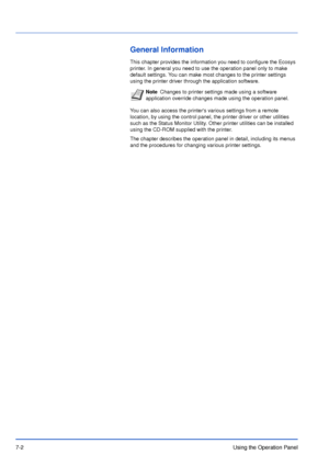 Page 997-2Using the Operation Panel
General Information
This chapter provides the information you need to configure the Ecosys 
printer. In general you need to use the operation panel only to make 
default settings. You can make most changes to the printer settings 
using the printer driver through the application software.
You can also access the printers various settings from a remote 
location, by using the control panel, the printer driver or other utilities 
such as the Status Monitor Utility. Other...