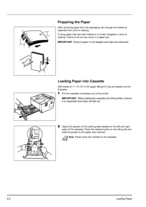 Page 302-2Loading Paper
Preparing the Paper
After removing paper from the packaging, fan through the sheets to 
separate them prior to loading.
If using paper that has been folded or is curled, straighten it prior to 
loading. Failure to do so may result in a paper jam.
Loading Paper into Cassette
250 sheets of 11 × 8 1/2 or A4 paper (80 g/m²) may be loaded into the 
Cassette. 
1Pull the cassette completely out of the printer.
2Adjust the position of the width guides located on the left and right 
sides of the...