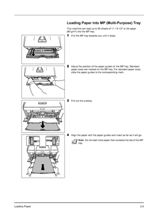 Page 33Loading Paper2-5
Loading Paper into MP (Multi-Purpose) Tray
This machine can load up to 50 sheets of 11 × 8 1/2 or A4 paper 
(80 g/m²) into the MP tray.
1Pull the MP tray towards you until it stops.
2Adjust the position of the paper guides on the MP tray. Standard 
paper sizes are marked on the MP tray. For standard paper sizes, 
slide the paper guides to the corresponding mark.
3Pull out the subtray.
4Align the paper with the paper guides and insert as far as it will go.
NoteDo not load more paper than...