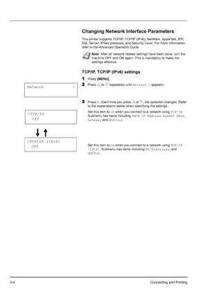 Page 383-4Connecting and Printing
Changing Network Interface Parameters
This printer supports TCP/IP, TCP/IP (IPv6), NetWare, AppleTalk, IPP, 
SSL Server, IPSec protocols, and Security Level. For more information, 
refer to the Advanced Operation Guide.
TCP/IP, TCP/IP (IPv6) settings
1
Press [MENU].
2Press U or V repeatedly until Network > appears.
3Press Z. Each time you press U or V, the selection changes. Refer 
to the explanations below when specifying the settings.
Set this item to On when you connect to a...