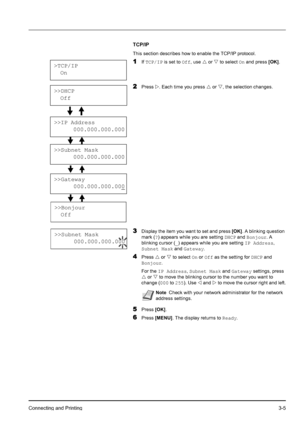 Page 39Connecting and Printing3-5
TCP/IP
This section describes how to enable the TCP/IP protocol. 
1If TCP/IP is set to Off, use U or V to select On and press [OK].
2Press Z. Each time you press U or V, the selection changes.
3Display the item you want to set and press [OK]. A blinking question 
mark (?) appears while you are setting DHCP and Bonjour. A 
blinking cursor (_) appears while you are setting IP Address, 
Subnet Mask and Gateway.
4Press U or V to select On or Off as the setting for DHCP and...