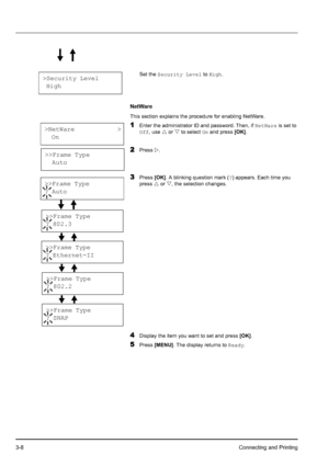 Page 423-8Connecting and Printing
Set the Security Level to High.
NetWare
This section explains the procedure for enabling NetWare.
1Enter the administrator ID and password. Then, if NetWare is set to 
Off, use U or V to select On and press [OK].
2Press Z.
3Press [OK]. A blinking question mark (?) appears. Each time you 
press U or V, the selection changes.
4Display the item you want to set and press [OK].
5Press [MENU]. The display returns to Ready.
>Security Level
 High
>NetWare            >
  On
>>Frame...