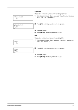 Page 43Connecting and Printing3-9
AppleTalk
This section explains the procedure for enabling AppleTalk. 
1Enter the administrator ID and password. Then, if AppleTalk is set 
to Off, use U or V to select On.
2Press [OK]. A blinking question mark (?) appears.
3Press [OK] again.
4Press [MENU]. The display returns to Ready.
IPP
This section explains the procedure for enabling IPP. 
1Enter the administrator ID and password. Then, if IPP is set to Off, 
use U or V to select On.
2Press [OK]. A blinking question mark...