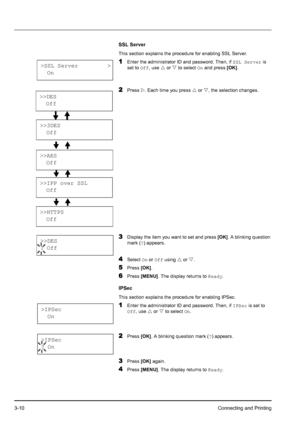 Page 443-10Connecting and Printing
SSL Server
This section explains the procedure for enabling SSL Server.
1Enter the administrator ID and password. Then, if SSL Server is 
set to Off, use U or V to select On and press [OK].
2Press Z. Each time you press U or V, the selection changes.
3Display the item you want to set and press [OK]. A blinking question 
mark (?) appears.
4Select On or Off using U or V.
5Press [OK].
6Press [MENU]. The display returns to Ready.
IPSec
This section explains the procedure for...